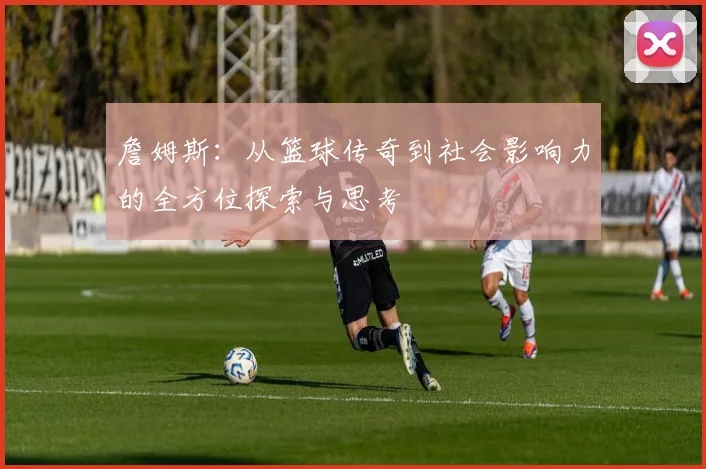 詹姆斯：从篮球传奇到社会影响力的全方位探索与思考